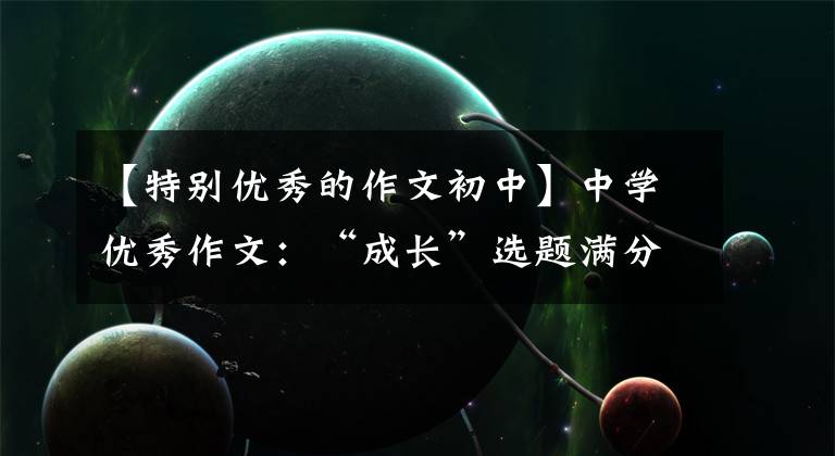 【特别优秀的作文初中】中学优秀作文:“成长”选题满分作文10篇