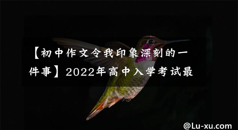 【初中作文令我印象深刻的一件事】2022年高中入学考试最后压迫作文10篇(作文指导范文)