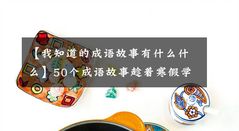 【我知道的成语故事有什么什么】50个成语故事趁着寒假学一次,知道历史,知道典故