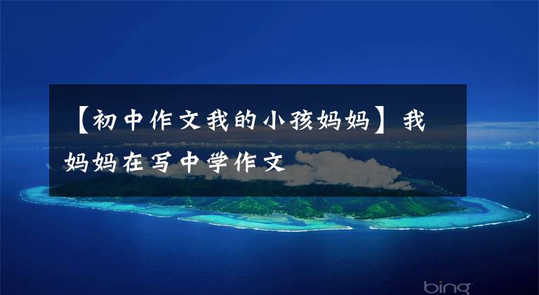 【初中作文我的小孩妈妈】我妈妈在写中学作文