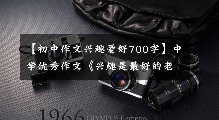 【初中作文兴趣爱好700字】中学优秀作文《兴趣是最好的老师》兴趣就是向前冲的风化轮