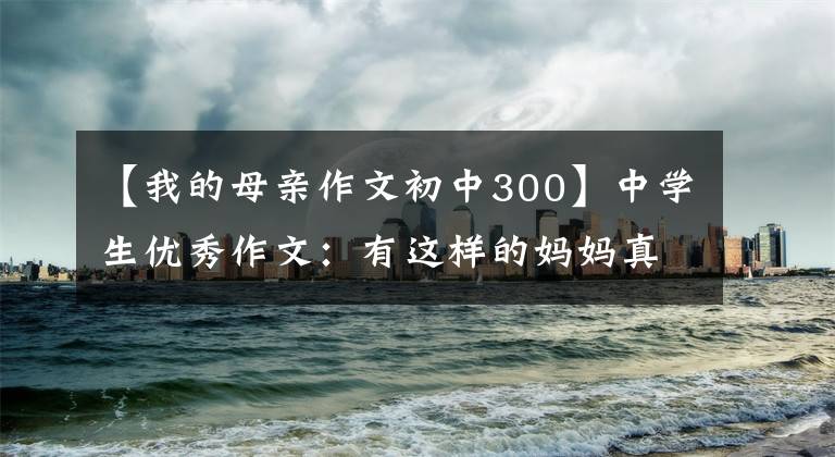 【我的母亲作文初中300】中学生优秀作文:有这样的妈妈真好。