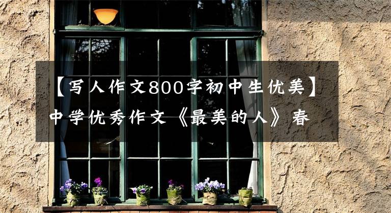 【写人作文800字初中生优美】中学优秀作文《最美的人》春光明媚,奉献最美