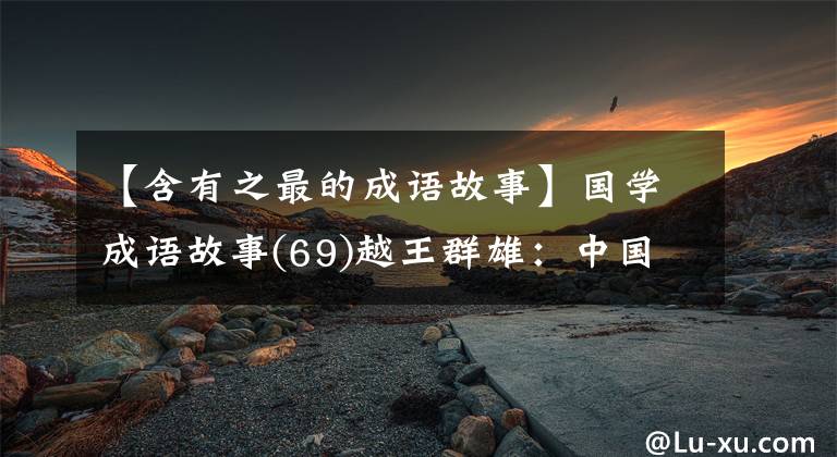 【含有之最的成语故事】国学成语故事(69)越王群雄:中国第一个“忍”者的睡觉工资尝到了胆