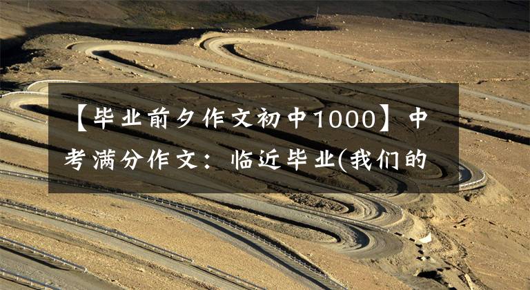 【毕业前夕作文初中1000】中考满分作文：临近毕业(我们的友谊依然存在)