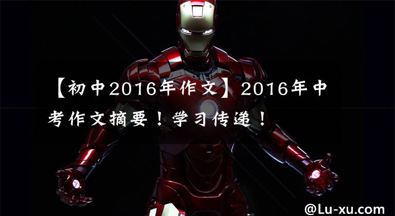 【初中2016年作文】2016年中考作文摘要!学习传递!