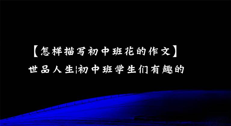 【怎样描写初中班花的作文】世品人生|初中班学生们有趣的事，你可能也经历过一样的事。