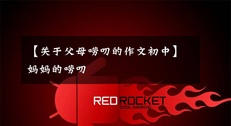 【关于父母唠叨的作文初中】妈妈的唠叨