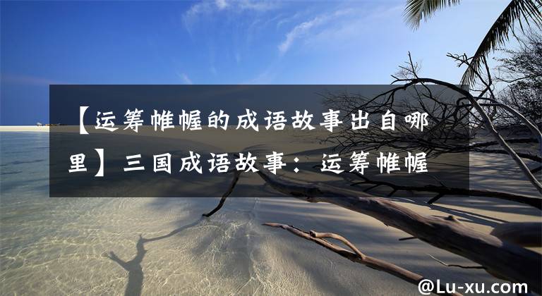 【运筹帷幄的成语故事出自哪里】三国成语故事:运筹帷幄