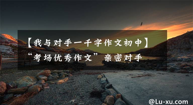 【我与对手一千字作文初中】“考场优秀作文”亲密对手