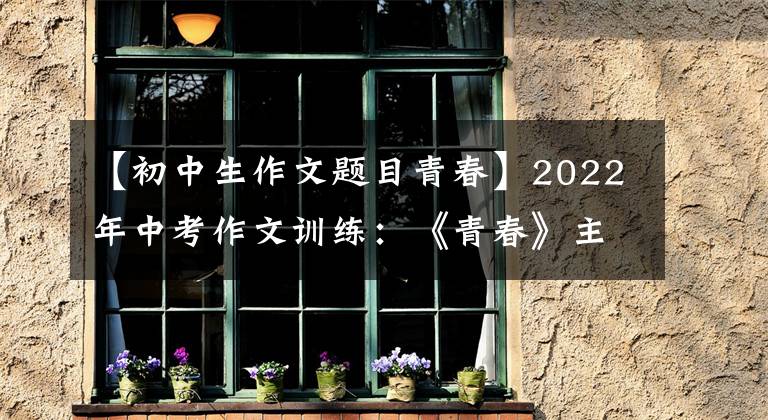 【初中生作文题目青春】2022年中考作文训练：《青春》主题考场作文(8篇优质范文)