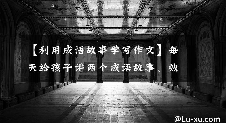 【利用成语故事学写作文】每天给孩子讲两个成语故事,效果超乎想象。