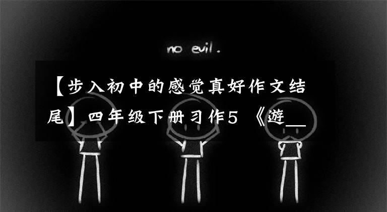 【步入初中的感觉真好作文结尾】四年级下册习作5 《游_____》篇,优秀范文10篇,附评论
