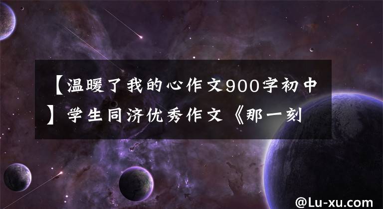【温暖了我的心作文900字初中】学生同济优秀作文《那一刻,我心温暖》鉴赏与简评001