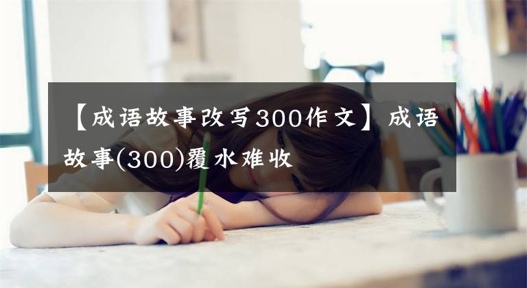 【成语故事改写300作文】成语故事(300)覆水难收