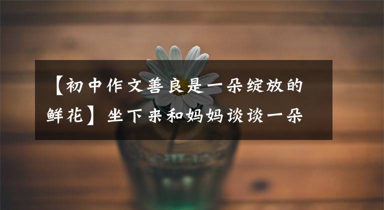 【初中作文善良是一朵绽放的鲜花】坐下来和妈妈谈谈一朵花盛开的情况和结果。