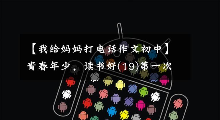 【我给妈妈打电话作文初中】青春年少,读书好(19)第一次给妈妈打电话
