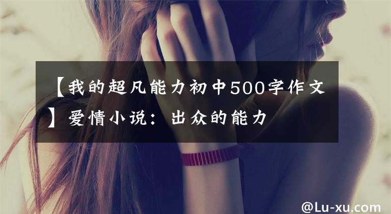 【我的超凡能力初中500字作文】爱情小说:出众的能力