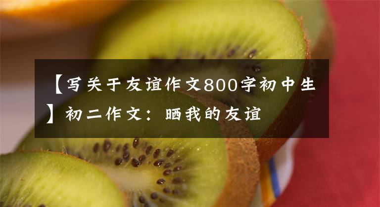 【写关于友谊作文800字初中生】初二作文:晒我的友谊