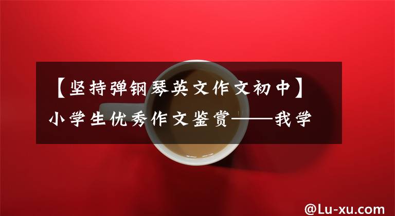 【坚持弹钢琴英文作文初中】小学生优秀作文鉴赏——我学了400字钢琴作文(精选4篇)