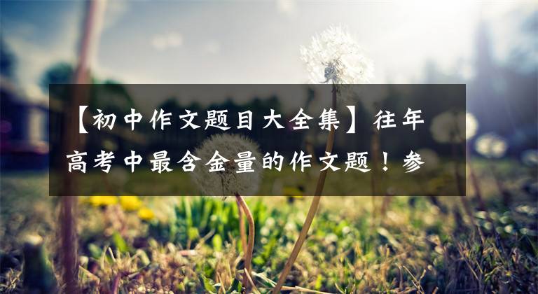 【初中作文题目大全集】往年高考中最含金量的作文题！参考价值高，复习一定要看