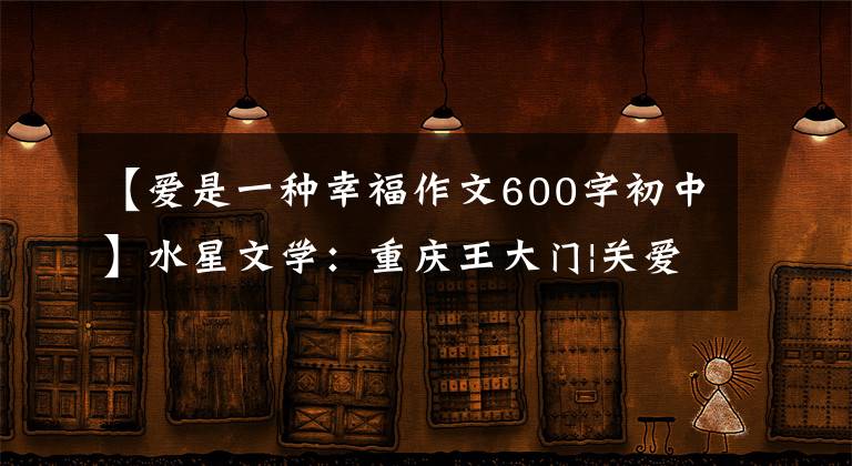 【爱是一种幸福作文600字初中】水星文学:重庆王大门|关爱是一种幸福