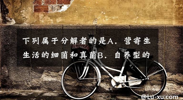 下列属于分解者的是A．营寄生生活的细菌和真菌B．自养型的全部微生物C．异养生活的细菌和真菌D．营腐生生活的细菌和真菌