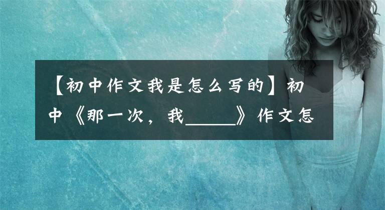 【初中作文我是怎么写的】初中《那一次,我_____》作文怎么写?你看语文老师给你写了一篇范文