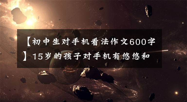 【初中生对手机看法作文600字】15岁的孩子对手机有悠悠和感悟。