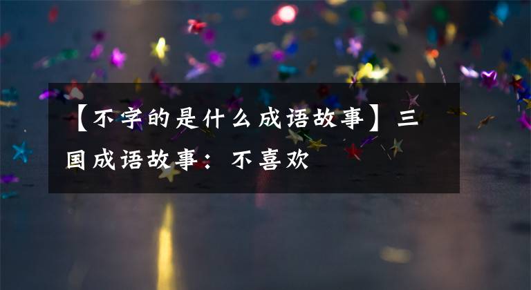 【不字的是什么成语故事】三国成语故事:不喜欢