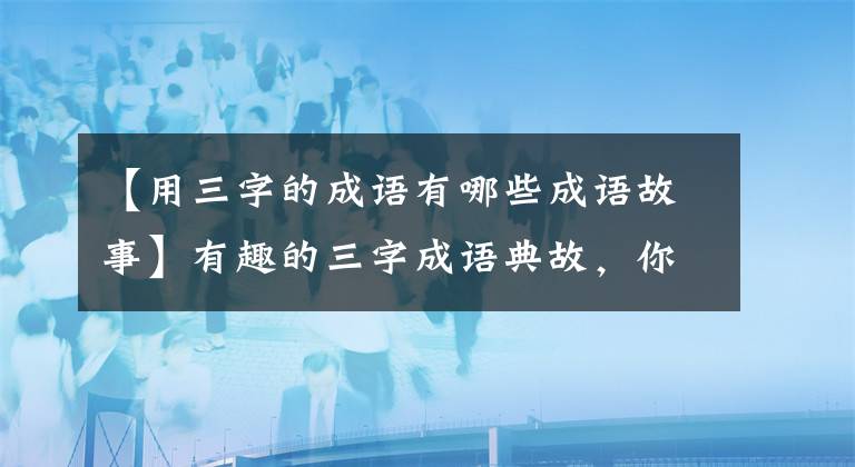 【用三字的成语有哪些成语故事】有趣的三字成语典故，你知道几个？