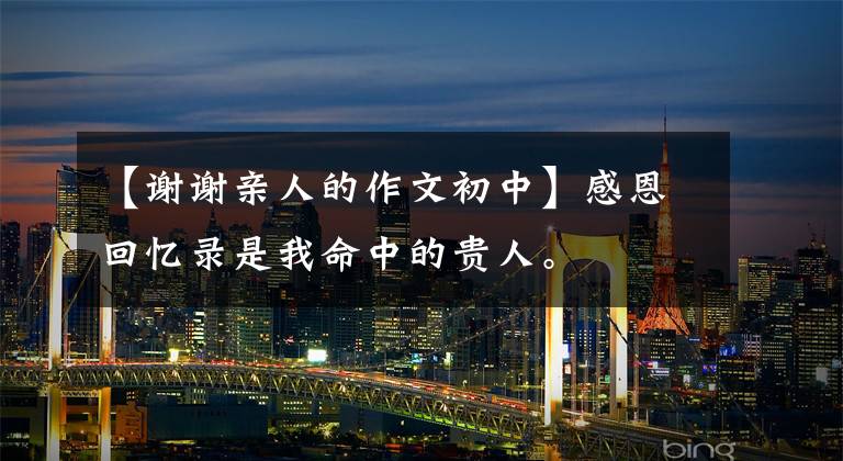 【谢谢亲人的作文初中】感恩回忆录是我命中的贵人。