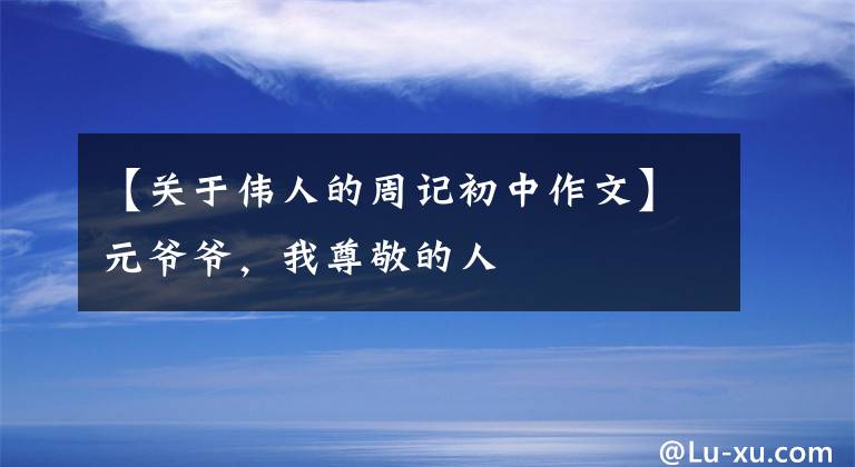 【关于伟人的周记初中作文】元爷爷,我尊敬的人