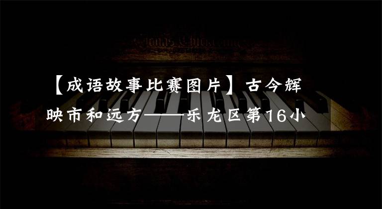 【成语故事比赛图片】古今辉映市和远方——乐龙区第16小学洛阳城语言故事大赛