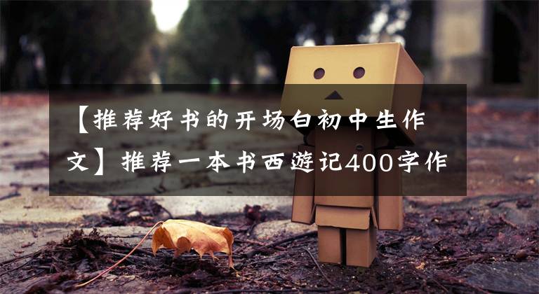 【推荐好书的开场白初中生作文】推荐一本书西游记400字作文,习作推荐一本好书