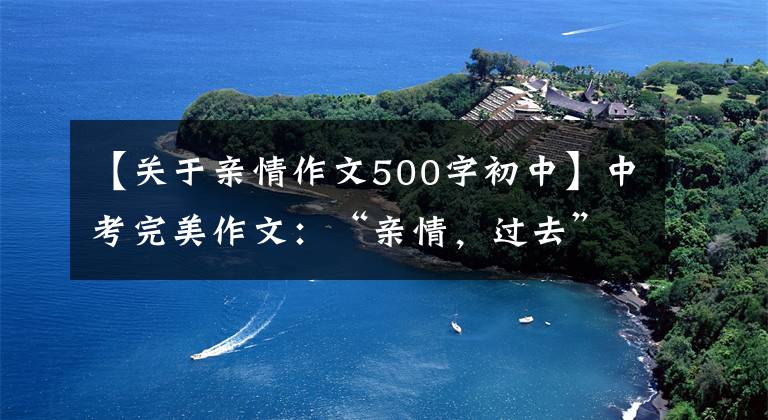 【关于亲情作文500字初中】中考完美作文:“亲情,过去”