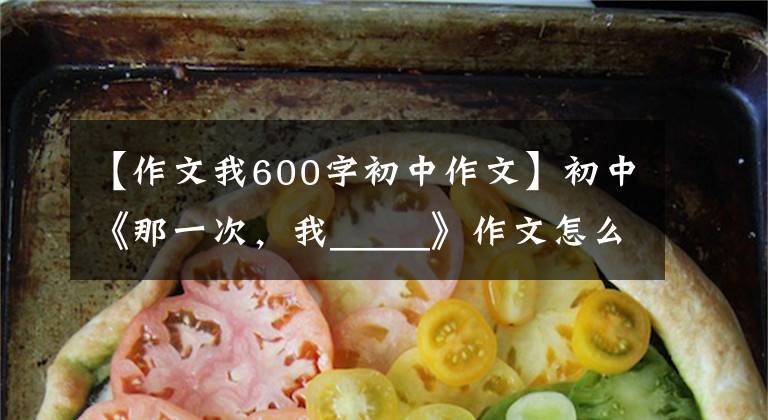 【作文我600字初中作文】初中《那一次，我_____》作文怎么写？你看语文老师给你写了一篇范文