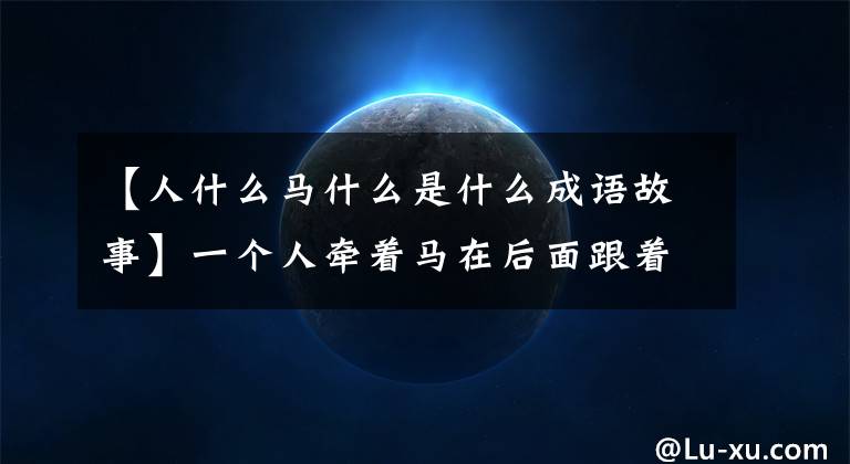 【人什么马什么是什么成语故事】一个人牵着马在后面跟着一个人是什么成语：鞍前马后
