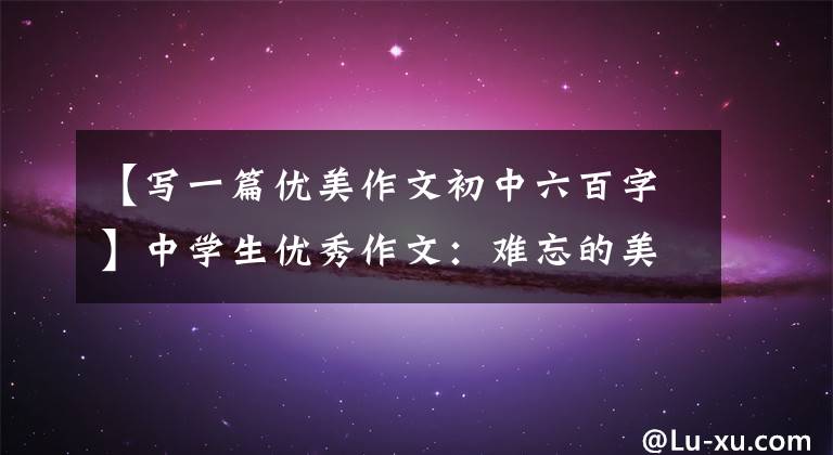 【写一篇优美作文初中六百字】中学生优秀作文:难忘的美