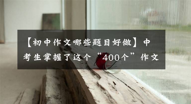 【初中作文哪些题目好做】中考生掌握了这个“400个”作文题目,让阅卷老师眼前一亮。
