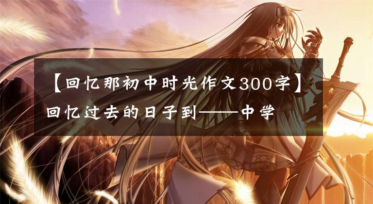 【回忆那初中时光作文300字】回忆过去的日子到——中学