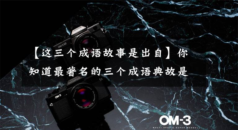 【这三个成语故事是出自】你知道最著名的三个成语典故是哪三个吗?