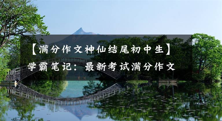 【满分作文神仙结尾初中生】学霸笔记:最新考试满分作文结局亮点,我想看高分。
