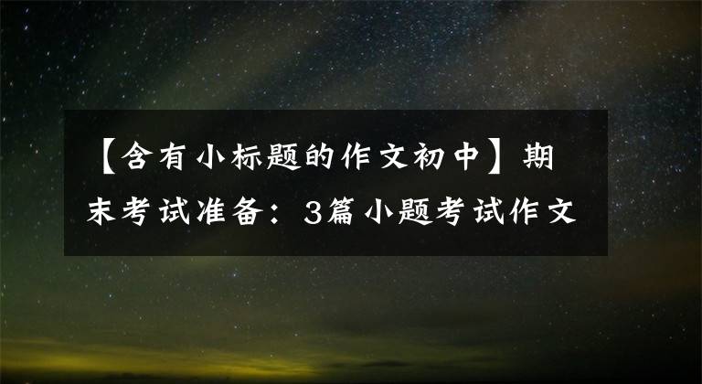 【含有小标题的作文初中】期末考试准备:3篇小题考试作文,超高。