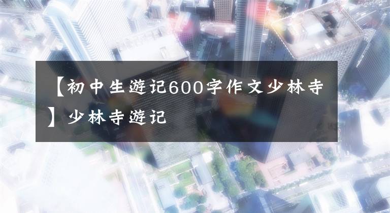【初中生游记600字作文少林寺】少林寺游记