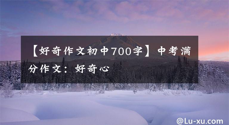 【好奇作文初中700字】中考满分作文：好奇心
