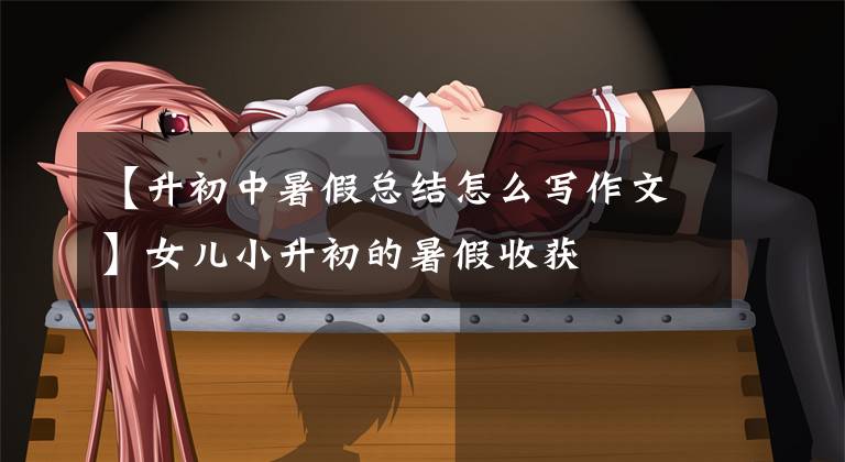 【升初中暑假总结怎么写作文】女儿小升初的暑假收获