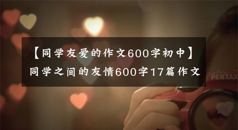 【同学友爱的作文600字初中】同学之间的友情600字17篇作文