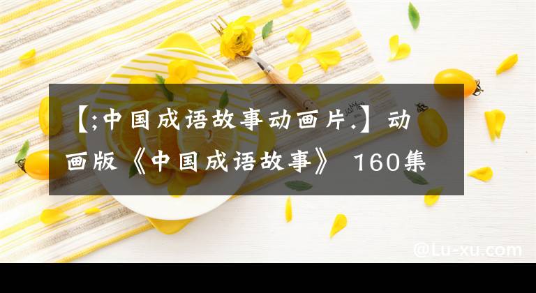 【;中国成语故事动画片.】动画版《中国成语故事》 160集,每天2分钟,让孩子们铭记在心