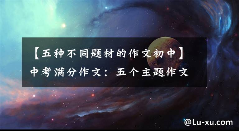 【五种不同题材的作文初中】中考满分作文：五个主题作文(包括题目分析)